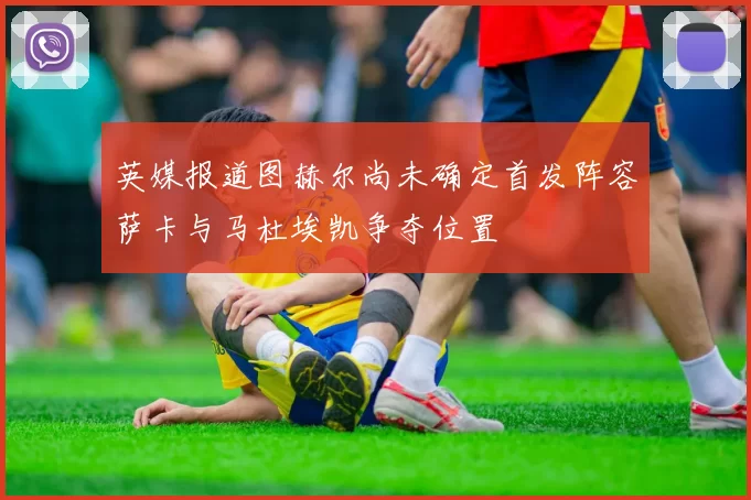 英媒报道图赫尔尚未确定首发阵容萨卡与马杜埃凯争夺位置