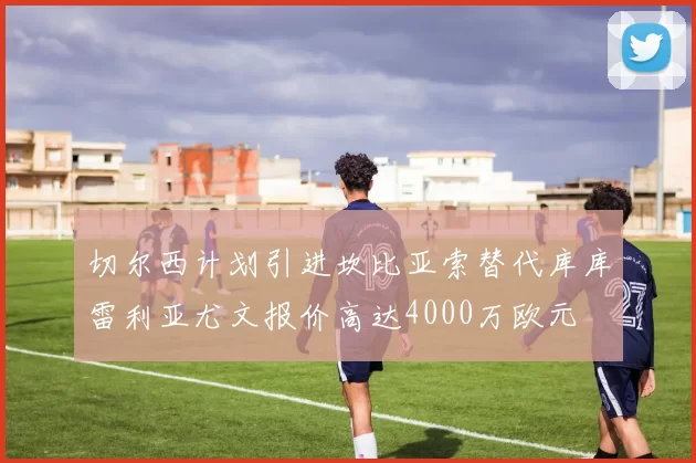 切尔西计划引进坎比亚索替代库库雷利亚尤文报价高达4000万欧元